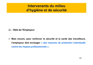 Intervenants du milieu
d’hygiène et de sécurité
 – Rôle de l’Employeur
 Mais encore, pour renforcer la sécurité et la santé des travailleurs,
l’employeur doit envisager « des mesures de protection individuelle
contre les risques professionnels ».
 – Rôle de l’Employeur
 Mais encore, pour renforcer la sécurité et la santé des travailleurs,
l’employeur doit envisager « des mesures de protection individuelle
contre les risques professionnels ».
135
 