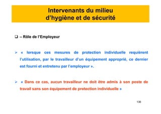 Intervenants du milieu
d’hygiène et de sécurité
 – Rôle de l’Employeur
 « lorsque ces mesures de protection individuelle requièrent
l’utilisation, par le travailleur d’un équipement approprié, ce dernier
est fourni et entretenu par l’employeur ».
 « Dans ce cas, aucun travailleur ne doit être admis à son poste de
travail sans son équipement de protection individuelle »
 – Rôle de l’Employeur
 « lorsque ces mesures de protection individuelle requièrent
l’utilisation, par le travailleur d’un équipement approprié, ce dernier
est fourni et entretenu par l’employeur ».
 « Dans ce cas, aucun travailleur ne doit être admis à son poste de
travail sans son équipement de protection individuelle »
136
 