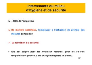 Intervenants du milieu
d’hygiène et de sécurité
 – Rôle de l’Employeur
 De manière spécifique, l’employeur a l’obligation de prendre des
mesures portant sur:
 La formation à la sécurité:
 Elle est exigée pour les nouveaux recrutés, pour les salariés
temporaires et pour ceux qui changent de poste de travail;
 – Rôle de l’Employeur
 De manière spécifique, l’employeur a l’obligation de prendre des
mesures portant sur:
 La formation à la sécurité:
 Elle est exigée pour les nouveaux recrutés, pour les salariés
temporaires et pour ceux qui changent de poste de travail;
137
 