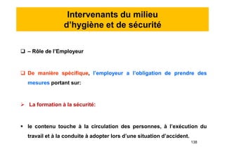 Intervenants du milieu
d’hygiène et de sécurité
 – Rôle de l’Employeur
 De manière spécifique, l’employeur a l’obligation de prendre des
mesures portant sur:
 La formation à la sécurité:
 le contenu touche à la circulation des personnes, à l’exécution du
travail et à la conduite à adopter lors d’une situation d’accident.
 – Rôle de l’Employeur
 De manière spécifique, l’employeur a l’obligation de prendre des
mesures portant sur:
 La formation à la sécurité:
 le contenu touche à la circulation des personnes, à l’exécution du
travail et à la conduite à adopter lors d’une situation d’accident.
138
 