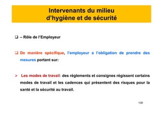 Intervenants du milieu
d’hygiène et de sécurité
 – Rôle de l’Employeur
 De manière spécifique, l’employeur a l’obligation de prendre des
mesures portant sur:
 Les modes de travail: des règlements et consignes régissent certains
modes de travail et les cadences qui présentent des risques pour la
santé et la sécurité au travail.
 – Rôle de l’Employeur
 De manière spécifique, l’employeur a l’obligation de prendre des
mesures portant sur:
 Les modes de travail: des règlements et consignes régissent certains
modes de travail et les cadences qui présentent des risques pour la
santé et la sécurité au travail.
139
 