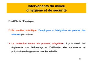 Intervenants du milieu
d’hygiène et de sécurité
 – Rôle de l’Employeur
 De manière spécifique, l’employeur a l’obligation de prendre des
mesures portant sur:
 La protection contre les produits dangereux: Il y a aussi des
règlements sur l’étiquetage et l’utilisation des substances et
préparations dangereuses pour les salariés
 – Rôle de l’Employeur
 De manière spécifique, l’employeur a l’obligation de prendre des
mesures portant sur:
 La protection contre les produits dangereux: Il y a aussi des
règlements sur l’étiquetage et l’utilisation des substances et
préparations dangereuses pour les salariés
141
 