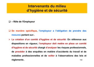 Intervenants du milieu
d’hygiène et de sécurité
 – Rôle de l’Employeur
 De manière spécifique, l’employeur a l’obligation de prendre des
mesures portant sur:.
 La création d’un comité d’hygiène et de sécurité: En référence aux
dispositions en vigueur, l’employeur doit mettre en place un comité
d’hygiène et de sécurité chargé d’analyser les risques professionnels,
de procéder à des enquêtes en matière d’accidents du travail et de
maladies professionnelles et de veiller à l’observations des lois et
règlements..
 – Rôle de l’Employeur
 De manière spécifique, l’employeur a l’obligation de prendre des
mesures portant sur:.
 La création d’un comité d’hygiène et de sécurité: En référence aux
dispositions en vigueur, l’employeur doit mettre en place un comité
d’hygiène et de sécurité chargé d’analyser les risques professionnels,
de procéder à des enquêtes en matière d’accidents du travail et de
maladies professionnelles et de veiller à l’observations des lois et
règlements.. 142
 