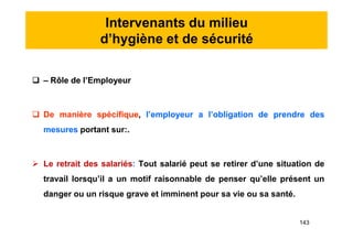 Intervenants du milieu
d’hygiène et de sécurité
 – Rôle de l’Employeur
 De manière spécifique, l’employeur a l’obligation de prendre des
mesures portant sur:.
 Le retrait des salariés: Tout salarié peut se retirer d’une situation de
travail lorsqu’il a un motif raisonnable de penser qu’elle présent un
danger ou un risque grave et imminent pour sa vie ou sa santé.
 – Rôle de l’Employeur
 De manière spécifique, l’employeur a l’obligation de prendre des
mesures portant sur:.
 Le retrait des salariés: Tout salarié peut se retirer d’une situation de
travail lorsqu’il a un motif raisonnable de penser qu’elle présent un
danger ou un risque grave et imminent pour sa vie ou sa santé.
143
 