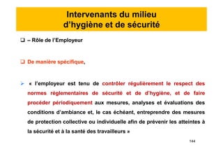 Intervenants du milieu
d’hygiène et de sécurité
 – Rôle de l’Employeur
 De manière spécifique,
 « l’employeur est tenu de contrôler régulièrement le respect des
normes réglementaires de sécurité et de d’hygiène, et de faire
procéder périodiquement aux mesures, analyses et évaluations des
conditions d’ambiance et, le cas échéant, entreprendre des mesures
de protection collective ou individuelle afin de prévenir les atteintes à
la sécurité et à la santé des travailleurs »
 – Rôle de l’Employeur
 De manière spécifique,
 « l’employeur est tenu de contrôler régulièrement le respect des
normes réglementaires de sécurité et de d’hygiène, et de faire
procéder périodiquement aux mesures, analyses et évaluations des
conditions d’ambiance et, le cas échéant, entreprendre des mesures
de protection collective ou individuelle afin de prévenir les atteintes à
la sécurité et à la santé des travailleurs »
144
 