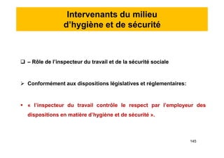 Intervenants du milieu
d’hygiène et de sécurité
 – Rôle de l’inspecteur du travail et de la sécurité sociale
 Conformément aux dispositions législatives et réglementaires:
 « l’inspecteur du travail contrôle le respect par l’employeur des
dispositions en matière d’hygiène et de sécurité ».
 – Rôle de l’inspecteur du travail et de la sécurité sociale
 Conformément aux dispositions législatives et réglementaires:
 « l’inspecteur du travail contrôle le respect par l’employeur des
dispositions en matière d’hygiène et de sécurité ».
145
 