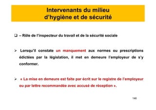 Intervenants du milieu
d’hygiène et de sécurité
 – Rôle de l’inspecteur du travail et de la sécurité sociale
 Lorsqu’il constate un manquement aux normes ou prescriptions
édictées par la législation, il met en demeure l’employeur de s’y
conformer.
 « La mise en demeure est faite par écrit sur le registre de l’employeur
ou par lettre recommandée avec accusé de réception ».
 – Rôle de l’inspecteur du travail et de la sécurité sociale
 Lorsqu’il constate un manquement aux normes ou prescriptions
édictées par la législation, il met en demeure l’employeur de s’y
conformer.
 « La mise en demeure est faite par écrit sur le registre de l’employeur
ou par lettre recommandée avec accusé de réception ».
146
 