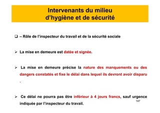Intervenants du milieu
d’hygiène et de sécurité
 – Rôle de l’inspecteur du travail et de la sécurité sociale
 La mise en demeure est datée et signée.
 La mise en demeure précise la nature des manquements ou des
dangers constatés et fixe le délai dans lequel ils devront avoir disparu
.
 Ce délai ne pourra pas être inférieur à 4 jours francs, sauf urgence
indiquée par l’inspecteur du travail.
 – Rôle de l’inspecteur du travail et de la sécurité sociale
 La mise en demeure est datée et signée.
 La mise en demeure précise la nature des manquements ou des
dangers constatés et fixe le délai dans lequel ils devront avoir disparu
.
 Ce délai ne pourra pas être inférieur à 4 jours francs, sauf urgence
indiquée par l’inspecteur du travail.
147
 