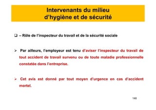 Intervenants du milieu
d’hygiène et de sécurité
 – Rôle de l’inspecteur du travail et de la sécurité sociale
 Par ailleurs, l’employeur est tenu d’aviser l’inspecteur du travail de
tout accident de travail survenu ou de toute maladie professionnelle
constatée dans l’entreprise.
 Cet avis est donné par tout moyen d’urgence en cas d’accident
mortel.
 – Rôle de l’inspecteur du travail et de la sécurité sociale
 Par ailleurs, l’employeur est tenu d’aviser l’inspecteur du travail de
tout accident de travail survenu ou de toute maladie professionnelle
constatée dans l’entreprise.
 Cet avis est donné par tout moyen d’urgence en cas d’accident
mortel.
148
 