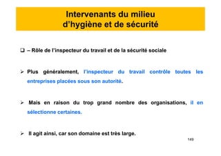 Intervenants du milieu
d’hygiène et de sécurité
 – Rôle de l’inspecteur du travail et de la sécurité sociale
 Plus généralement, l’inspecteur du travail contrôle toutes les
entreprises placées sous son autorité.
 Mais en raison du trop grand nombre des organisations, il en
sélectionne certaines.
 Il agit ainsi, car son domaine est très large.
 – Rôle de l’inspecteur du travail et de la sécurité sociale
 Plus généralement, l’inspecteur du travail contrôle toutes les
entreprises placées sous son autorité.
 Mais en raison du trop grand nombre des organisations, il en
sélectionne certaines.
 Il agit ainsi, car son domaine est très large.
149
 
