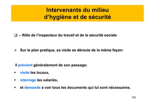 Intervenants du milieu
d’hygiène et de sécurité
 – Rôle de l’inspecteur du travail et de la sécurité sociale
 Sur le plan pratique, sa visite se déroule de la même façon:
il prévient généralement de son passage;
 visite les locaux,
 interroge les salariés,
 et demande à voir tous les documents qui lui sont nécessaires.
 – Rôle de l’inspecteur du travail et de la sécurité sociale
 Sur le plan pratique, sa visite se déroule de la même façon:
il prévient généralement de son passage;
 visite les locaux,
 interroge les salariés,
 et demande à voir tous les documents qui lui sont nécessaires.
150
 