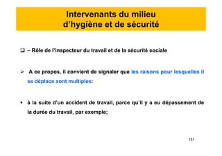 Intervenants du milieu
d’hygiène et de sécurité
 – Rôle de l’inspecteur du travail et de la sécurité sociale
 A ce propos, il convient de signaler que les raisons pour lesquelles il
se déplace sont multiples:
 à la suite d’un accident de travail, parce qu’il y a eu dépassement de
la durée du travail, par exemple;
 – Rôle de l’inspecteur du travail et de la sécurité sociale
 A ce propos, il convient de signaler que les raisons pour lesquelles il
se déplace sont multiples:
 à la suite d’un accident de travail, parce qu’il y a eu dépassement de
la durée du travail, par exemple;
151
 