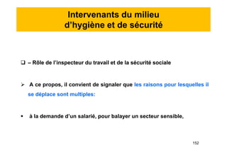 Intervenants du milieu
d’hygiène et de sécurité
 – Rôle de l’inspecteur du travail et de la sécurité sociale
 A ce propos, il convient de signaler que les raisons pour lesquelles il
se déplace sont multiples:
 à la demande d’un salarié, pour balayer un secteur sensible,
 – Rôle de l’inspecteur du travail et de la sécurité sociale
 A ce propos, il convient de signaler que les raisons pour lesquelles il
se déplace sont multiples:
 à la demande d’un salarié, pour balayer un secteur sensible,
152
 