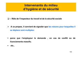 Intervenants du milieu
d’hygiène et de sécurité
 – Rôle de l’inspecteur du travail et de la sécurité sociale
 A ce propos, il convient de signaler que les raisons pour lesquelles il
se déplace sont multiples:
 parce que l’employeur le demande , en cas de conflit ou de
licenciements massifs;
 etc..
 – Rôle de l’inspecteur du travail et de la sécurité sociale
 A ce propos, il convient de signaler que les raisons pour lesquelles il
se déplace sont multiples:
 parce que l’employeur le demande , en cas de conflit ou de
licenciements massifs;
 etc..
153
 