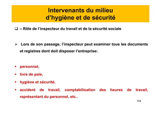 Intervenants du milieu
d’hygiène et de sécurité
 – Rôle de l’inspecteur du travail et de la sécurité sociale
 Lors de son passage, l’inspecteur peut examiner tous les documents
et registres dont doit disposer l’entreprise:
 personnel,
 livre de paie,
 hygiène et sécurité,
 accident de travail, comptabilisation des heures de travail,
représentant du personnel, etc..
 – Rôle de l’inspecteur du travail et de la sécurité sociale
 Lors de son passage, l’inspecteur peut examiner tous les documents
et registres dont doit disposer l’entreprise:
 personnel,
 livre de paie,
 hygiène et sécurité,
 accident de travail, comptabilisation des heures de travail,
représentant du personnel, etc..
154
 