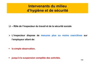 Intervenants du milieu
d’hygiène et de sécurité
 – Rôle de l’inspecteur du travail et de la sécurité sociale
 L’inspecteur dispose de mesures plus ou moins coercitives sur
l’employeur allant de:
 la simple observation,
 jusqu’à la suspension complète des activités.
 – Rôle de l’inspecteur du travail et de la sécurité sociale
 L’inspecteur dispose de mesures plus ou moins coercitives sur
l’employeur allant de:
 la simple observation,
 jusqu’à la suspension complète des activités.
155
 