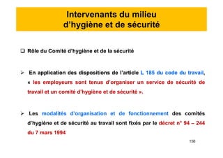 Intervenants du milieu
d’hygiène et de sécurité
 Rôle du Comité d’hygiène et de la sécurité
 En application des dispositions de l’article L 185 du code du travail,
« les employeurs sont tenus d’organiser un service de sécurité de
travail et un comité d’hygiène et de sécurité ».
 Les modalités d’organisation et de fonctionnement des comités
d’hygiène et de sécurité au travail sont fixés par le décret n° 94 – 244
du 7 mars 1994
 Rôle du Comité d’hygiène et de la sécurité
 En application des dispositions de l’article L 185 du code du travail,
« les employeurs sont tenus d’organiser un service de sécurité de
travail et un comité d’hygiène et de sécurité ».
 Les modalités d’organisation et de fonctionnement des comités
d’hygiène et de sécurité au travail sont fixés par le décret n° 94 – 244
du 7 mars 1994
156
 