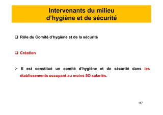 Intervenants du milieu
d’hygiène et de sécurité
 Rôle du Comité d’hygiène et de la sécurité
 Création
 Il est constitué un comité d’hygiène et de sécurité dans les
établissements occupant au moins 5O salariés.
 Rôle du Comité d’hygiène et de la sécurité
 Création
 Il est constitué un comité d’hygiène et de sécurité dans les
établissements occupant au moins 5O salariés.
157
 