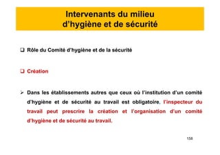 Intervenants du milieu
d’hygiène et de sécurité
 Rôle du Comité d’hygiène et de la sécurité
 Création
 Dans les établissements autres que ceux où l’institution d’un comité
d’hygiène et de sécurité au travail est obligatoire, l’inspecteur du
travail peut prescrire la création et l’organisation d’un comité
d’hygiène et de sécurité au travail.
 Rôle du Comité d’hygiène et de la sécurité
 Création
 Dans les établissements autres que ceux où l’institution d’un comité
d’hygiène et de sécurité au travail est obligatoire, l’inspecteur du
travail peut prescrire la création et l’organisation d’un comité
d’hygiène et de sécurité au travail.
158
 