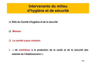 Intervenants du milieu
d’hygiène et de sécurité
 Rôle du Comité d’hygiène et de la sécurité
 Mission
 Le comité a pour mission:
 « de contribuer à la protection de la santé et de la sécurité des
salariés de l’établissement »;
 Rôle du Comité d’hygiène et de la sécurité
 Mission
 Le comité a pour mission:
 « de contribuer à la protection de la santé et de la sécurité des
salariés de l’établissement »;
160
 