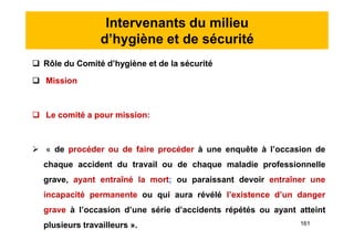 Intervenants du milieu
d’hygiène et de sécurité
 Rôle du Comité d’hygiène et de la sécurité
 Mission
 Le comité a pour mission:
 « de procéder ou de faire procéder à une enquête à l’occasion de
chaque accident du travail ou de chaque maladie professionnelle
grave, ayant entraîné la mort; ou paraissant devoir entraîner une
incapacité permanente ou qui aura révélé l’existence d’un danger
grave à l’occasion d’une série d’accidents répétés ou ayant atteint
plusieurs travailleurs ».
 Rôle du Comité d’hygiène et de la sécurité
 Mission
 Le comité a pour mission:
 « de procéder ou de faire procéder à une enquête à l’occasion de
chaque accident du travail ou de chaque maladie professionnelle
grave, ayant entraîné la mort; ou paraissant devoir entraîner une
incapacité permanente ou qui aura révélé l’existence d’un danger
grave à l’occasion d’une série d’accidents répétés ou ayant atteint
plusieurs travailleurs ». 161
 
