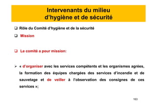 Intervenants du milieu
d’hygiène et de sécurité
 Rôle du Comité d’hygiène et de la sécurité
 Mission
 Le comité a pour mission:
 « d’organiser avec les services compétents et les organismes agrées,
la formation des équipes chargées des services d’incendie et de
sauvetage et de veiller à l’observation des consignes de ces
services »;
 Rôle du Comité d’hygiène et de la sécurité
 Mission
 Le comité a pour mission:
 « d’organiser avec les services compétents et les organismes agrées,
la formation des équipes chargées des services d’incendie et de
sauvetage et de veiller à l’observation des consignes de ces
services »;
163
 