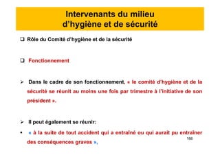 Intervenants du milieu
d’hygiène et de sécurité
 Rôle du Comité d’hygiène et de la sécurité
 Fonctionnement
 Dans le cadre de son fonctionnement, « le comité d’hygiène et de la
sécurité se réunit au moins une fois par trimestre à l’initiative de son
président ».
 Il peut également se réunir:
 « à la suite de tout accident qui a entraîné ou qui aurait pu entraîner
des conséquences graves »,
 Rôle du Comité d’hygiène et de la sécurité
 Fonctionnement
 Dans le cadre de son fonctionnement, « le comité d’hygiène et de la
sécurité se réunit au moins une fois par trimestre à l’initiative de son
président ».
 Il peut également se réunir:
 « à la suite de tout accident qui a entraîné ou qui aurait pu entraîner
des conséquences graves »,
166
 