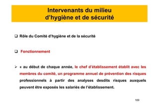 Intervenants du milieu
d’hygiène et de sécurité
 Rôle du Comité d’hygiène et de la sécurité
 Fonctionnement
 « au début de chaque année, le chef d’établissement établit avec les
membres du comité, un programme annuel de prévention des risques
professionnels à partir des analyses desdits risques auxquels
peuvent être exposés les salariés de l’établissement.
 Rôle du Comité d’hygiène et de la sécurité
 Fonctionnement
 « au début de chaque année, le chef d’établissement établit avec les
membres du comité, un programme annuel de prévention des risques
professionnels à partir des analyses desdits risques auxquels
peuvent être exposés les salariés de l’établissement.
169
 