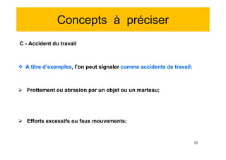 Concepts à préciser
C - Accident du travail
 A titre d’exemples, l’on peut signaler comme accidents de travail:
 Frottement ou abrasion par un objet ou un marteau;
 Efforts excessifs ou faux mouvements;
C - Accident du travail
 A titre d’exemples, l’on peut signaler comme accidents de travail:
 Frottement ou abrasion par un objet ou un marteau;
 Efforts excessifs ou faux mouvements;
17
 