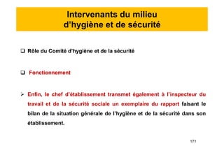 Intervenants du milieu
d’hygiène et de sécurité
 Rôle du Comité d’hygiène et de la sécurité
 Fonctionnement
 Enfin, le chef d’établissement transmet également à l’inspecteur du
travail et de la sécurité sociale un exemplaire du rapport faisant le
bilan de la situation générale de l’hygiène et de la sécurité dans son
établissement.
 Rôle du Comité d’hygiène et de la sécurité
 Fonctionnement
 Enfin, le chef d’établissement transmet également à l’inspecteur du
travail et de la sécurité sociale un exemplaire du rapport faisant le
bilan de la situation générale de l’hygiène et de la sécurité dans son
établissement.
171
 