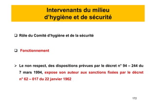 Intervenants du milieu
d’hygiène et de sécurité
 Rôle du Comité d’hygiène et de la sécurité
 Fonctionnement
 Le non respect, des dispositions prévues par le décret n° 94 – 244 du
7 mars 1994, expose son auteur aux sanctions fixées par le décret
n° 62 – 017 du 22 janvier 1962
 Rôle du Comité d’hygiène et de la sécurité
 Fonctionnement
 Le non respect, des dispositions prévues par le décret n° 94 – 244 du
7 mars 1994, expose son auteur aux sanctions fixées par le décret
n° 62 – 017 du 22 janvier 1962
172
 
