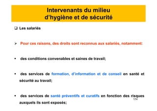 Intervenants du milieu
d’hygiène et de sécurité
 Les salariés
 Pour ces raisons, des droits sont reconnus aux salariés, notamment:
 des conditions convenables et saines de travail;
 des services de formation, d’information et de conseil en santé et
sécurité au travail;
 des services de santé préventifs et curatifs en fonction des risques
auxquels ils sont exposés;
 Les salariés
 Pour ces raisons, des droits sont reconnus aux salariés, notamment:
 des conditions convenables et saines de travail;
 des services de formation, d’information et de conseil en santé et
sécurité au travail;
 des services de santé préventifs et curatifs en fonction des risques
auxquels ils sont exposés;
174
 