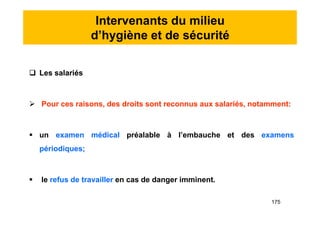 Intervenants du milieu
d’hygiène et de sécurité
 Les salariés
 Pour ces raisons, des droits sont reconnus aux salariés, notamment:
 un examen médical préalable à l’embauche et des examens
périodiques;
 le refus de travailler en cas de danger imminent.
 Les salariés
 Pour ces raisons, des droits sont reconnus aux salariés, notamment:
 un examen médical préalable à l’embauche et des examens
périodiques;
 le refus de travailler en cas de danger imminent.
175
 