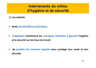 Intervenants du milieu
d’hygiène et de sécurité
 Les salariés
 Ainsi, les travailleurs sont tenus:
 d’appliquer strictement les consignes destinées à garantir l’hygiène
et la sécurité sur les lieux de travail;
 de prendre les mesures requises pour protéger leur santé et leur
sécurité;
 Les salariés
 Ainsi, les travailleurs sont tenus:
 d’appliquer strictement les consignes destinées à garantir l’hygiène
et la sécurité sur les lieux de travail;
 de prendre les mesures requises pour protéger leur santé et leur
sécurité;
177
 