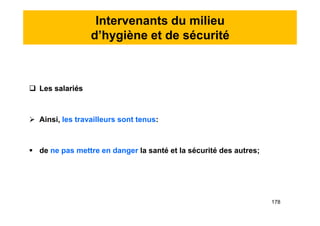 Intervenants du milieu
d’hygiène et de sécurité
 Les salariés
 Ainsi, les travailleurs sont tenus:
 de ne pas mettre en danger la santé et la sécurité des autres;
 Les salariés
 Ainsi, les travailleurs sont tenus:
 de ne pas mettre en danger la santé et la sécurité des autres;
178
 