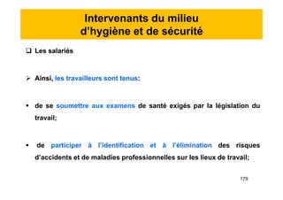 Intervenants du milieu
d’hygiène et de sécurité
 Les salariés
 Ainsi, les travailleurs sont tenus:
 de se soumettre aux examens de santé exigés par la législation du
travail;
 de participer à l’identification et à l’élimination des risques
d’accidents et de maladies professionnelles sur les lieux de travail;
 Les salariés
 Ainsi, les travailleurs sont tenus:
 de se soumettre aux examens de santé exigés par la législation du
travail;
 de participer à l’identification et à l’élimination des risques
d’accidents et de maladies professionnelles sur les lieux de travail;
179
 