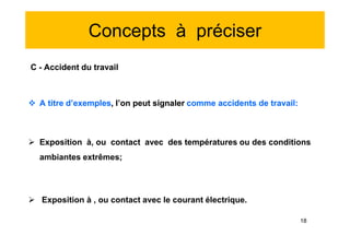 Concepts à préciser
C - Accident du travail
 A titre d’exemples, l’on peut signaler comme accidents de travail:
 Exposition à, ou contact avec des températures ou des conditions
ambiantes extrêmes;
 Exposition à , ou contact avec le courant électrique.
C - Accident du travail
 A titre d’exemples, l’on peut signaler comme accidents de travail:
 Exposition à, ou contact avec des températures ou des conditions
ambiantes extrêmes;
 Exposition à , ou contact avec le courant électrique.
18
 