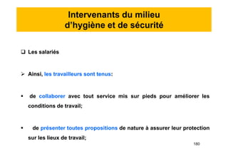 Intervenants du milieu
d’hygiène et de sécurité
 Les salariés
 Ainsi, les travailleurs sont tenus:
 de collaborer avec tout service mis sur pieds pour améliorer les
conditions de travail;
 de présenter toutes propositions de nature à assurer leur protection
sur les lieux de travail;
 Les salariés
 Ainsi, les travailleurs sont tenus:
 de collaborer avec tout service mis sur pieds pour améliorer les
conditions de travail;
 de présenter toutes propositions de nature à assurer leur protection
sur les lieux de travail;
180
 