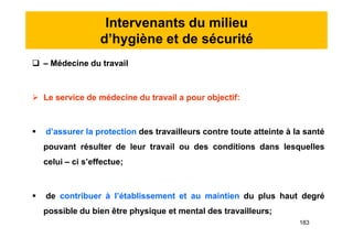 Intervenants du milieu
d’hygiène et de sécurité
 – Médecine du travail
 Le service de médecine du travail a pour objectif:
 d’assurer la protection des travailleurs contre toute atteinte à la santé
pouvant résulter de leur travail ou des conditions dans lesquelles
celui – ci s’effectue;
 de contribuer à l’établissement et au maintien du plus haut degré
possible du bien être physique et mental des travailleurs;
 – Médecine du travail
 Le service de médecine du travail a pour objectif:
 d’assurer la protection des travailleurs contre toute atteinte à la santé
pouvant résulter de leur travail ou des conditions dans lesquelles
celui – ci s’effectue;
 de contribuer à l’établissement et au maintien du plus haut degré
possible du bien être physique et mental des travailleurs;
183
 