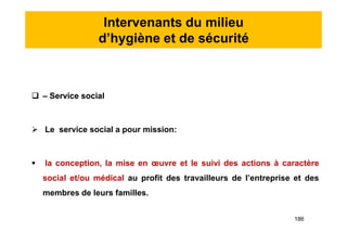 Intervenants du milieu
d’hygiène et de sécurité
 – Service social
 Le service social a pour mission:
 la conception, la mise en œuvre et le suivi des actions à caractère
social et/ou médical au profit des travailleurs de l’entreprise et des
membres de leurs familles.
 – Service social
 Le service social a pour mission:
 la conception, la mise en œuvre et le suivi des actions à caractère
social et/ou médical au profit des travailleurs de l’entreprise et des
membres de leurs familles.
186
 