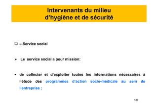 Intervenants du milieu
d’hygiène et de sécurité
 – Service social
 Le service social a pour mission:
 de collecter et d’exploiter toutes les informations nécessaires à
l’étude des programmes d’action socio-médicale au sein de
l’entreprise ;
 – Service social
 Le service social a pour mission:
 de collecter et d’exploiter toutes les informations nécessaires à
l’étude des programmes d’action socio-médicale au sein de
l’entreprise ;
187
 