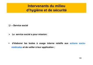Intervenants du milieu
d’hygiène et de sécurité
 – Service social
 Le service social a pour mission:
 d’élaborer les textes à usage interne relatifs aux actions socio-
médicales et de veiller à leur application ;
 – Service social
 Le service social a pour mission:
 d’élaborer les textes à usage interne relatifs aux actions socio-
médicales et de veiller à leur application ;
188
 