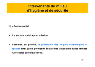 Intervenants du milieu
d’hygiène et de sécurité
 – Service social
 Le service social a pour mission:
 d’assurer, en priorité, la prévention des risques économiques et
sociaux ainsi que la promotion sociale des travailleurs et des familles
vulnérables ou défavorisées.
 – Service social
 Le service social a pour mission:
 d’assurer, en priorité, la prévention des risques économiques et
sociaux ainsi que la promotion sociale des travailleurs et des familles
vulnérables ou défavorisées.
189
 