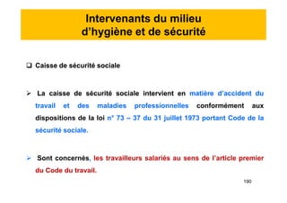 Intervenants du milieu
d’hygiène et de sécurité
 Caisse de sécurité sociale
 La caisse de sécurité sociale intervient en matière d’accident du
travail et des maladies professionnelles conformément aux
dispositions de la loi n° 73 – 37 du 31 juillet 1973 portant Code de la
sécurité sociale.
 Sont concernés, les travailleurs salariés au sens de l’article premier
du Code du travail.
 Caisse de sécurité sociale
 La caisse de sécurité sociale intervient en matière d’accident du
travail et des maladies professionnelles conformément aux
dispositions de la loi n° 73 – 37 du 31 juillet 1973 portant Code de la
sécurité sociale.
 Sont concernés, les travailleurs salariés au sens de l’article premier
du Code du travail.
190
 