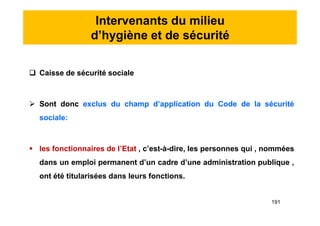 Intervenants du milieu
d’hygiène et de sécurité
 Caisse de sécurité sociale
 Sont donc exclus du champ d’application du Code de la sécurité
sociale:
 les fonctionnaires de l’Etat , c’est-à-dire, les personnes qui , nommées
dans un emploi permanent d’un cadre d’une administration publique ,
ont été titularisées dans leurs fonctions.
 Caisse de sécurité sociale
 Sont donc exclus du champ d’application du Code de la sécurité
sociale:
 les fonctionnaires de l’Etat , c’est-à-dire, les personnes qui , nommées
dans un emploi permanent d’un cadre d’une administration publique ,
ont été titularisées dans leurs fonctions.
191
 