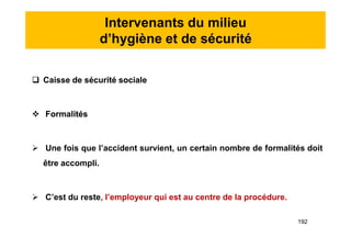 Intervenants du milieu
d’hygiène et de sécurité
 Caisse de sécurité sociale
 Formalités
 Une fois que l’accident survient, un certain nombre de formalités doit
être accompli.
 C’est du reste, l’employeur qui est au centre de la procédure.
 Caisse de sécurité sociale
 Formalités
 Une fois que l’accident survient, un certain nombre de formalités doit
être accompli.
 C’est du reste, l’employeur qui est au centre de la procédure.
192
 