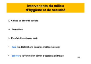 Intervenants du milieu
d’hygiène et de sécurité
 Caisse de sécurité sociale
 Formalités
 En effet, l’employeur doit:
 faire les déclarations dans les meilleurs délais;
 délivrer à la victime un carnet d’accident du travail
 Caisse de sécurité sociale
 Formalités
 En effet, l’employeur doit:
 faire les déclarations dans les meilleurs délais;
 délivrer à la victime un carnet d’accident du travail
193
 