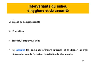 Intervenants du milieu
d’hygiène et de sécurité
 Caisse de sécurité sociale
 Formalités
 En effet, l’employeur doit:
 lui assurer les soins de première urgence et le diriger, si c’est
nécessaire, vers la formation hospitalière la plus proche.
 Caisse de sécurité sociale
 Formalités
 En effet, l’employeur doit:
 lui assurer les soins de première urgence et le diriger, si c’est
nécessaire, vers la formation hospitalière la plus proche.
194
 