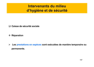 Intervenants du milieu
d’hygiène et de sécurité
 Caisse de sécurité sociale
 Réparation
 Les prestations en espèces sont exécutées de manière temporaire ou
permanente.
 Caisse de sécurité sociale
 Réparation
 Les prestations en espèces sont exécutées de manière temporaire ou
permanente.
197
 