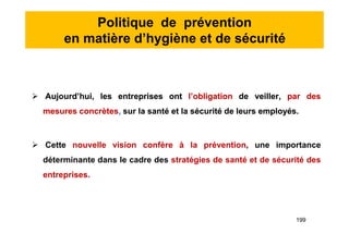 Politique de prévention
en matière d’hygiène et de sécurité
 Aujourd’hui, les entreprises ont l’obligation de veiller, par des
mesures concrètes, sur la santé et la sécurité de leurs employés.
 Cette nouvelle vision confère à la prévention, une importance
déterminante dans le cadre des stratégies de santé et de sécurité des
entreprises.
 Aujourd’hui, les entreprises ont l’obligation de veiller, par des
mesures concrètes, sur la santé et la sécurité de leurs employés.
 Cette nouvelle vision confère à la prévention, une importance
déterminante dans le cadre des stratégies de santé et de sécurité des
entreprises.
199
 